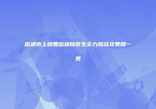 昭通市上颌智齿拔除医生实力排名及费用一览