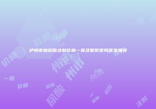 泸州市玻尿酸注射价格一览及整形医院医生推荐