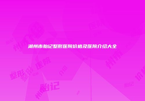 湖州市胎记整形医院价格及医院介绍大全