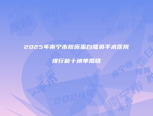 2025年南宁市胶原蛋白隆鼻手术医院排行前十榜单揭晓