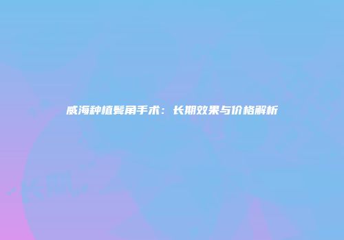 威海种植鬓角手术：长期效果与价格解析