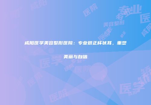咸阳医学美容整形医院：专业矫正杯状耳，重塑美丽与自信