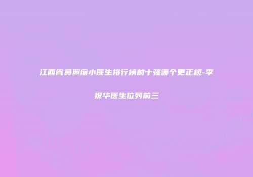 江西省鼻翼缩小医生排行榜前十强哪个更正规-李祝华医生位列前三