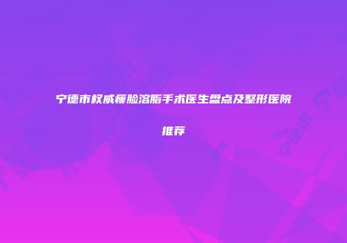 宁德市权威瘦脸溶脂手术医生盘点及整形医院推荐