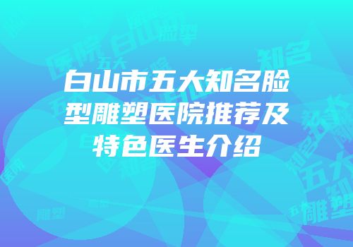 白山市五大知名脸型雕塑医院推荐及特色医生介绍