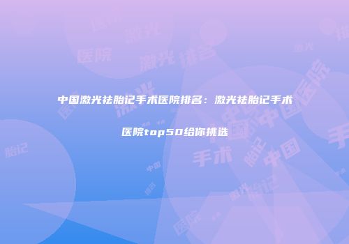 中国激光祛胎记手术医院排名：激光祛胎记手术医院top50给你挑选