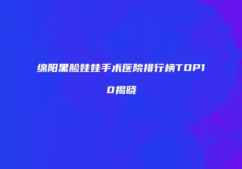 绵阳黑脸娃娃手术医院排行榜TOP10揭晓