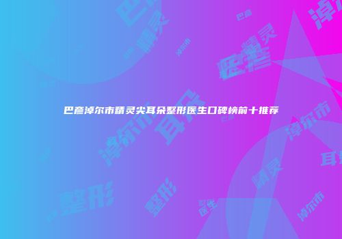 巴彦淖尔市精灵尖耳朵整形医生口碑榜前十推荐