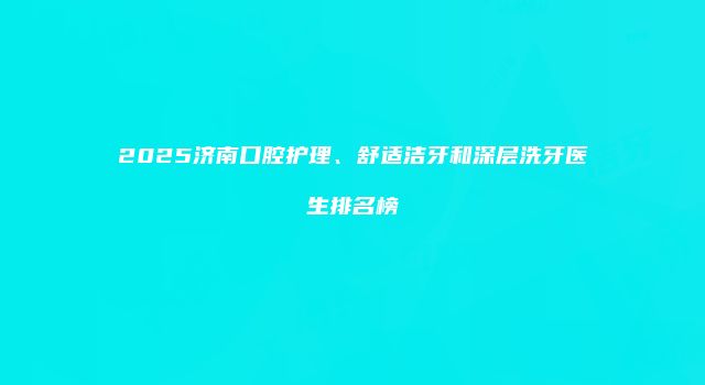 2025济南口腔护理、舒适洁牙和深层洗牙医生排名榜