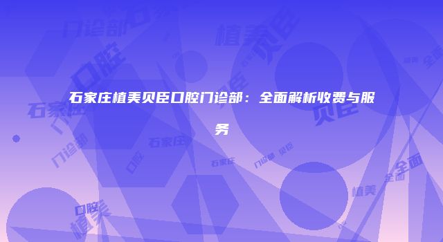 石家庄植美贝臣口腔门诊部：全面解析收费与服务