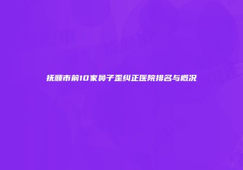 抚顺市前10家鼻子歪纠正医院排名与概况