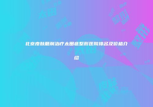 北京皮肤磨削治疗太田痣整形医院排名及价格介绍