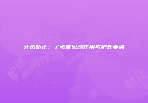 牙齿矫正：了解常见副作用与护理要点