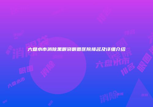 六盘水市消除黑眼袋眼圈医院排名及详细介绍