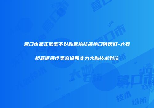 营口市矫正脸型不对称医院排名榜口碑良好-大石桥嘉俪医疗美容诊所实力大咖技术到位