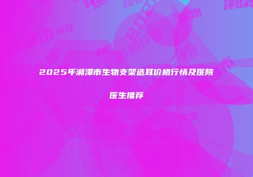 2025年湘潭市生物支架造耳价格行情及医院医生推荐