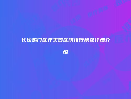 长沙热门医疗美容医院排行榜及详细介绍