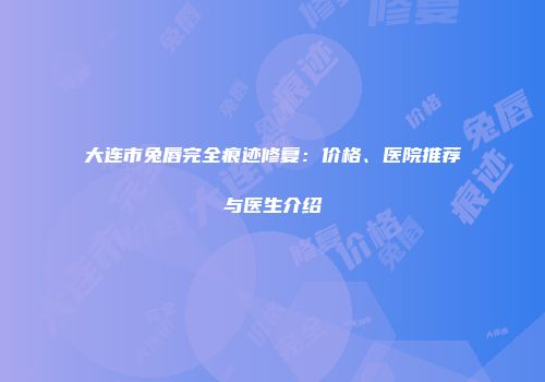 大连市兔唇完全痕迹修复：价格、医院推荐与医生介绍