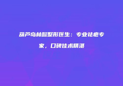 葫芦岛林懿整形医生：专业祛疤专家，口碑佳术精湛