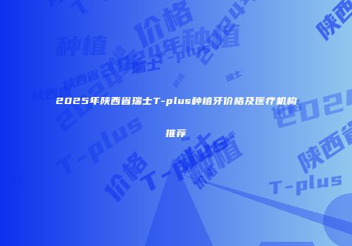 2025年陕西省瑞士T-plus种植牙价格及医疗机构推荐