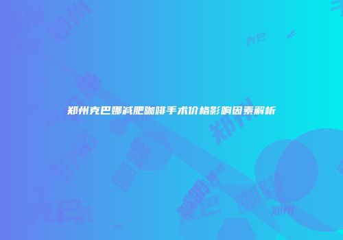 郑州克巴娜减肥咖啡手术价格影响因素解析