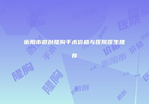 衡阳市微创隆胸手术价格与医院医生推荐