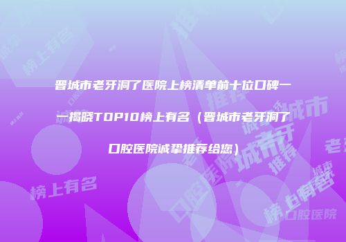 晋城市老牙洞了医院上榜清单前十位口碑一一揭晓TOP10榜上有名（晋城市老牙洞了口腔医院诚挚推荐给您）