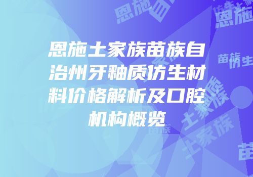 恩施土家族苗族自治州牙釉质仿生材料价格解析及口腔机构概览