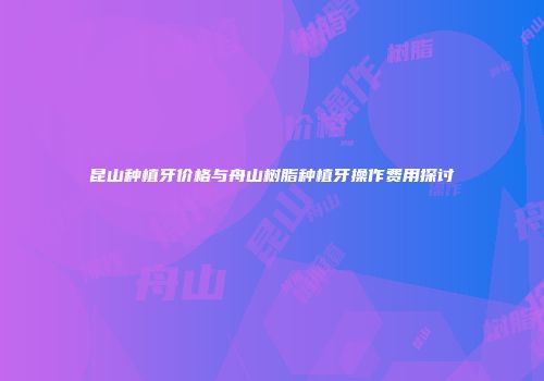 昆山种植牙价格与舟山树脂种植牙操作费用探讨