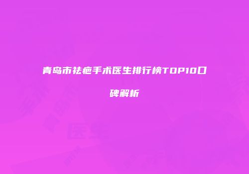 青岛市祛疤手术医生排行榜TOP10口碑解析