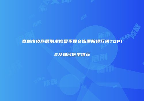 阜新市皮肤磨削术修复不良文饰医院排行榜TOP10及知名医生推荐