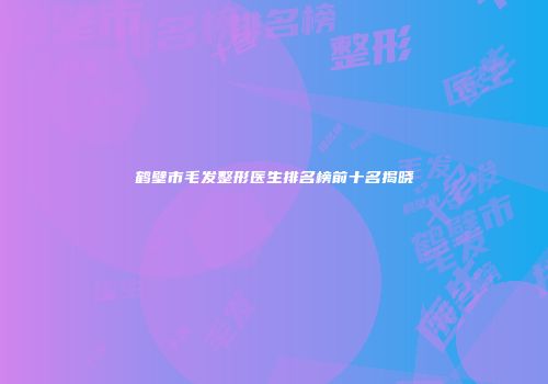 鹤壁市毛发整形医生排名榜前十名揭晓