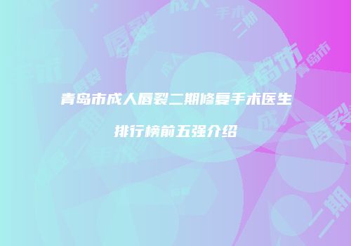 青岛市成人唇裂二期修复手术医生排行榜前五强介绍