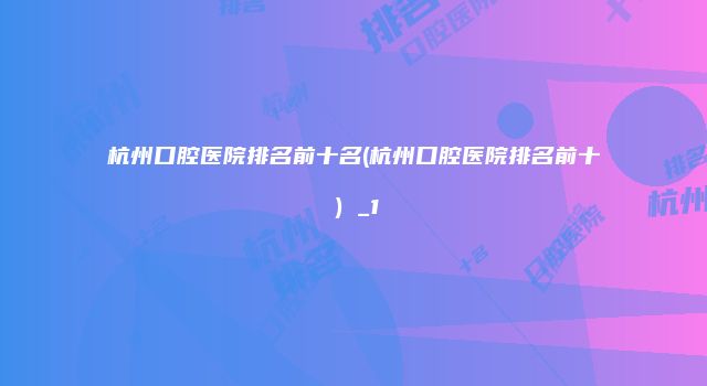 杭州口腔医院排名前十名(杭州口腔医院排名前十）_1