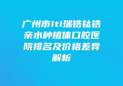 广州市iti瑞锆钛锆亲水种植体口腔医院排名及价格差异解析