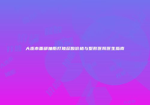大连市面部抽脂打玻尿酸价格与整形医院医生指南