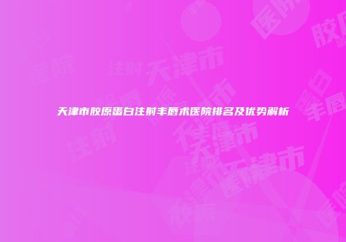 天津市胶原蛋白注射丰唇术医院排名及优势解析