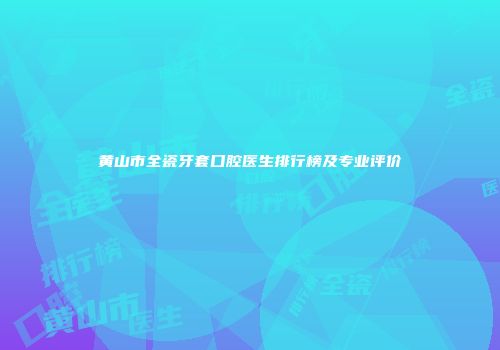 黄山市全瓷牙套口腔医生排行榜及专业评价