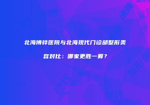 北海博铧医院与北海现代门诊部整形美容对比：哪家更胜一筹？