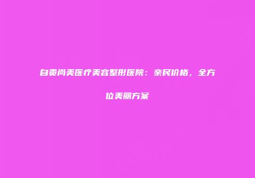 自贡尚美医疗美容整形医院：亲民价格，全方位美丽方案