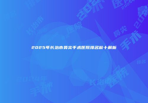 2025年长治市鼻尖手术医院排名前十解析
