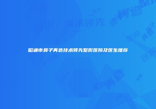 昭通市鼻子再造技术领先整形医院及医生推荐