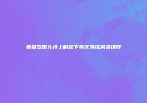 秦皇岛市先性上眼睑下垂医院排名及推荐