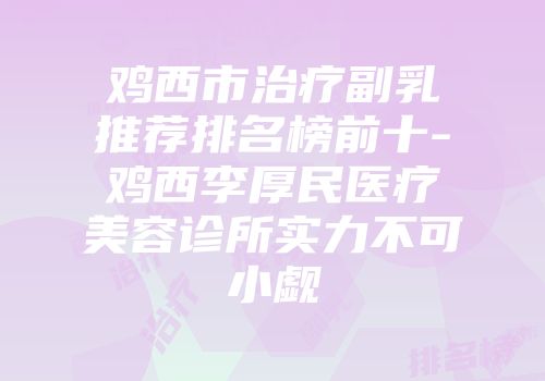 鸡西市治疗副乳推荐排名榜前十-鸡西李厚民医疗美容诊所实力不可小觑