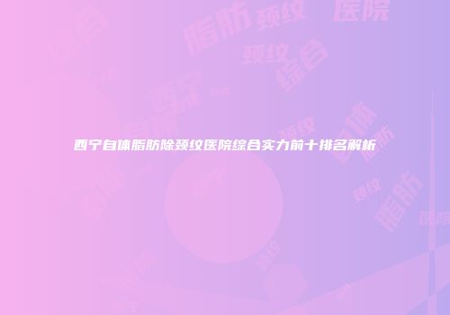 西宁自体脂肪除颈纹医院综合实力前十排名解析