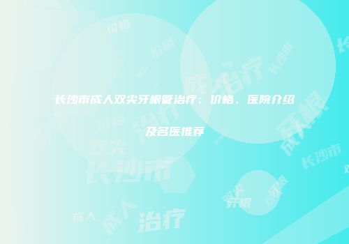 长沙市成人双尖牙根管治疗：价格、医院介绍及名医推荐