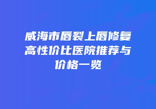威海市唇裂上唇修复高性价比医院推荐与价格一览