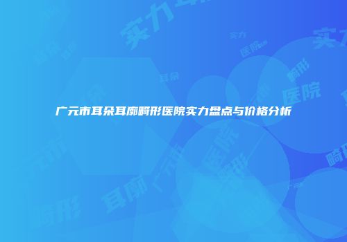 广元市耳朵耳廓畸形医院实力盘点与价格分析