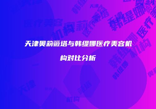 天津奥莉薇塔与韩缇娜医疗美容机构对比分析