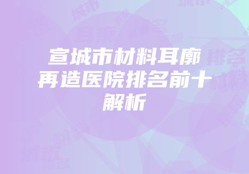 宣城市材料耳廓再造医院排名前十解析
